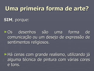 Uma primeira forma de arte? SIM , porque: Os desenhos são uma forma de comunicação ou um desejo de expressão de sentimentos religiosos. Há cenas com grande realismo, utilizando já alguma técnica de pintura com várias cores e tons. 