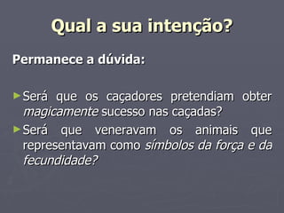 Qual a sua intenção? Permanece a dúvida: Será que os caçadores pretendiam obter  magicamente  sucesso nas caçadas? Será que veneravam os animais que representavam como  símbolos da força e da fecundidade? 