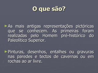 O que são? As mais antigas representações pictóricas que se conhecem. As primeiras foram realizadas pelo Homem pré-histórico do Paleolítico Superior. Pinturas, desenhos, entalhes ou gravuras nas paredes e tectos de cavernas ou em rochas ao ar livre. 