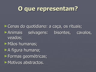 O que representam? Cenas do quotidiano: a caça, os rituais; Animais selvagens: bisontes, cavalos, veados; Mãos humanas; A figura humana; Formas geométricas; Motivos abstractos. 