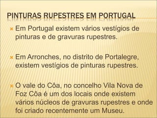 PINTURAS RUPESTRES EM PORTUGAL
 Em Portugal existem vários vestígios de
pinturas e de gravuras rupestres.
 Em Arronches, no distrito de Portalegre,
existem vestígios de pinturas rupestres.
 O vale do Côa, no concelho Vila Nova de
Foz Côa é um dos locais onde existem
vários núcleos de gravuras rupestres e onde
foi criado recentemente um Museu.
 
