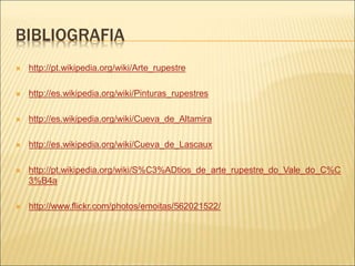 BIBLIOGRAFIA
 http://pt.wikipedia.org/wiki/Arte_rupestre
 http://es.wikipedia.org/wiki/Pinturas_rupestres
 http://es.wikipedia.org/wiki/Cueva_de_Altamira
 http://es.wikipedia.org/wiki/Cueva_de_Lascaux
 http://pt.wikipedia.org/wiki/S%C3%ADtios_de_arte_rupestre_do_Vale_do_C%C
3%B4a
 http://www.flickr.com/photos/emoitas/562021522/
 