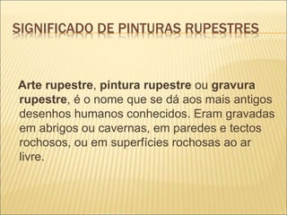 SIGNIFICADO DE PINTURAS RUPESTRES
Arte rupestre, pintura rupestre ou gravura
rupestre, é o nome que se dá aos mais antigos
desenhos humanos conhecidos. Eram gravadas
em abrigos ou cavernas, em paredes e tectos
rochosos, ou em superfícies rochosas ao ar
livre.
 