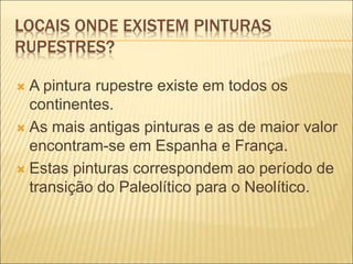 LOCAIS ONDE EXISTEM PINTURAS
RUPESTRES?
 A pintura rupestre existe em todos os
continentes.
 As mais antigas pinturas e as de maior valor
encontram-se em Espanha e França.
 Estas pinturas correspondem ao período de
transição do Paleolítico para o Neolítico.
 