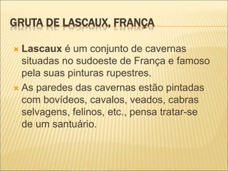 GRUTA DE LASCAUX, FRANÇA
 Lascaux é um conjunto de cavernas
situadas no sudoeste de França e famoso
pela suas pinturas rupestres.
 As paredes das cavernas estão pintadas
com bovídeos, cavalos, veados, cabras
selvagens, felinos, etc., pensa tratar-se
de um santuário.
 