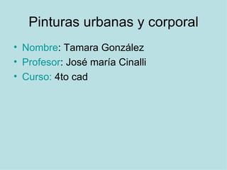 Pinturas urbanas y corporal
• Nombre: Tamara González
• Profesor: José maría Cinalli
• Curso: 4to cad
 