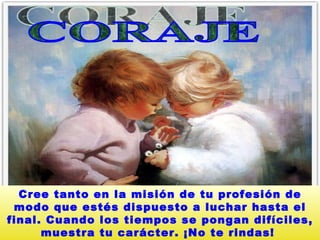 CORAJE  Cree tanto en la misión de tu profesión de modo que estés dispuesto a luchar hasta el final. Cuando los tiempos se pongan difíciles, muestra tu carácter. ¡No te rindas!   