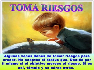 TOMA RIESGOS  Algunas veces debes de tomar riesgos para crecer. No aceptes el status quo. Decide por ti mismo si el objetivo merece el riesgo. Si es así, tómalo y no mires atrás .   