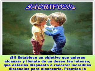 SACRIFICIO  ¡Si! Establece un objetivo que quieras alcanzar y llénate de un deseo tan intenso, que estarías dispuesto a recorrer increíbles distancias para alcanzarlo. Practica la autodisciplina.   