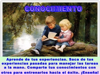 CONOCIMIENTO  Aprende de tus experiencias. Saca de tus experiencias pasadas para manejar las tareas a la mano. Comparte tus conocimientos con otros para entrenarlos hacia el éxito. ¡Enseña!   