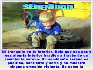 SERENIDAD  Sé tranquilo en tu interior.   Deja que esa paz y esa alegría interior irradien a través de un semblante sereno. Un semblante sereno es pacífico, sonriente y serio y no muestra ninguna emoción violenta. Es como la superficie de un lago en calma.   