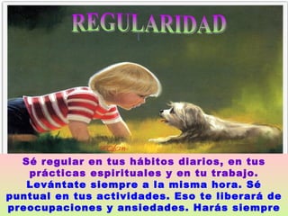 REGULARIDAD  Sé regular en tus hábitos diarios, en tus prácticas espirituales y en tu trabajo.   Levántate siempre a la misma hora. Sé puntual en tus actividades. Eso te liberará de preocupaciones y ansiedades. Harás siempre lo correcto en su justo momento.   