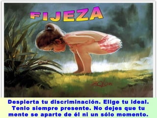 FIJEZA  Despierta tu discriminación. Elige tu ideal. Tenlo siempre presente. No dejes que tu mente se aparte de él ni un sólo momento. 