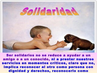 Solidaridad Ser solidarios no se reduce a ayudar a un amigo o a un conocido,   ni a prestar nuestros servicios en momentos críticos, claro que no, implica reconocer al otro como persona con dignidad y derechos, reconocerlo como nuestro igual. 