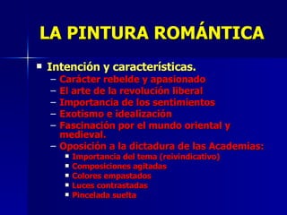 LA PINTURA ROMÁNTICA Intención y características. Carácter rebelde y apasionado El arte de la revolución liberal Importancia de los sentimientos Exotismo e idealización Fascinación por el mundo oriental y medieval.  Oposición a la dictadura de las Academias: Importancia del tema (reivindicativo) Composiciones agitadas Colores empastados Luces contrastadas Pincelada suelta 