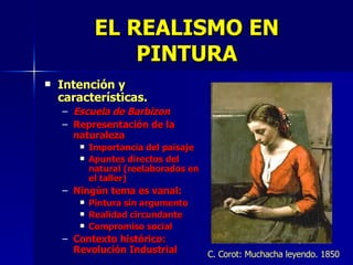 EL REALISMO EN PINTURA Intención y características. Escuela de Barbizon Representación de la naturaleza Importancia del paisaje Apuntes directos del natural (reelaborados en el taller) Ningún tema es vanal: Pintura sin argumento Realidad circundante Compromiso social Contexto histórico: Revolución Industrial C. Corot: Muchacha leyendo. 1850 