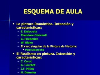 ESQUEMA DE AULA La pintura Romántica. Intención y características: E. Delacroix Théodore Géricault G. Friederich W. Blake El caso singular de la Pintura de Historia: Paul Delaroche El Realismo en pintura. Intención y características: C. Corot G. Courbet J.F. Millet H. Daumier 