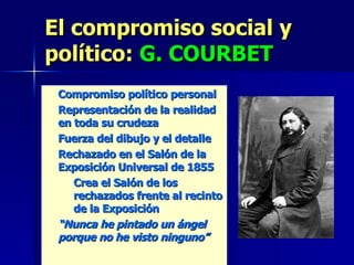 El compromiso social y político:  G. COURBET Compromiso político personal Representación de la realidad en toda su crudeza Fuerza del dibujo y el detalle Rechazado en el Salón de la Exposición Universal de 1855 Crea el Salón de los rechazados frente al recinto de la Exposición “ Nunca he pintado un ángel porque no he visto ninguno” 