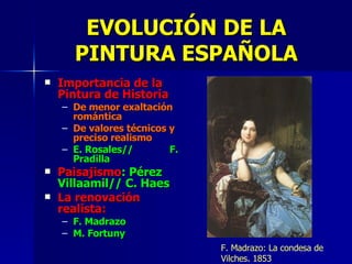 Importancia de la Pintura de Historia De menor exaltación romántica De valores técnicos y preciso realismo E. Rosales//  F. Pradilla Paisajismo : Pérez Villaamil// C. Haes La renovación realista: F. Madrazo M. Fortuny EVOLUCIÓN DE LA PINTURA ESPAÑOLA F. Madrazo: La condesa de Vilches. 1853 