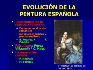Importancia de la Pintura de Historia De menor exaltación romántica De valores técnicos y preciso realismo E. Rosales//  F. Pradilla Paisajismo : Pérez Villaamil// C. Haes La renovación realista: F. Madrazo M. Fortuny EVOLUCIÓN DE LA PINTURA ESPAÑOLA F. Madrazo: La condesa de Vilches. 1853 