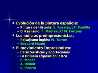 Evolución de la pintura española: Pintura de Historia:  E. Rosales//F. Pradilla El Realismo:  F. Madrazo// M. Fortuny Los indicios preimpresionistas: Paisajismo inglés:  W. Turner Edouard Manet El movimiento Impresionista: Características y aportaciones La Primera Exposición: 1874 C. Monet A. Renoir C. Pisarro 