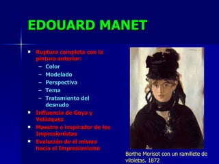 EDOUARD MANET Ruptura completa con la pintura anterior: Color Modelado Perspectiva  Tema Tratamiento del desnudo Influencia de Goya y Velázquez Maestro e inspirador de los Impresionistas Evolución de él mismo hacia el Impresionismo Berthe Morisot con un ramillete de viloletas. 1872 
