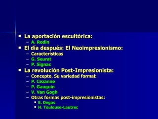 La aportación escultórica: A. Rodin El día después: El Neoimpresionismo: Características G. Seurat P. Signac La revolución Post-Impresionista: Concepto. Su variedad formal: P. Cezanne P. Gauguin V. Van Gogh Otras formas post-impresionistas: E. Degas H. Toulouse-Lautrec 