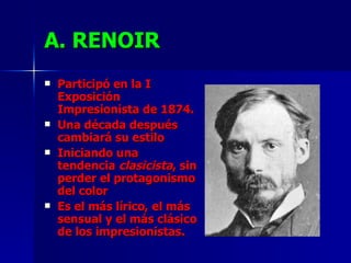 A. RENOIR Participó en la I Exposición Impresionista de 1874. Una década después cambiará su estilo Iniciando una tendencia  clasicista , sin perder el protagonismo del color Es el más lírico, el más sensual y el más clásico de los impresionistas. 