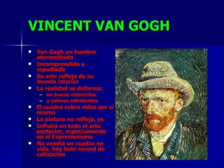 VINCENT VAN GOGH Van Gogh un hombre atormentado Incomprendido y repudiado Su arte reflejo de su mundo interior La realidad se deforma:  en trazos retorcidos  y colores estridentes El cuadro cobra vidas por sí mismo La pintura no refleja, es Influirá en todo el arte posterior, especialmente en el Expresionismo No vendió un cuadro en vida, hoy bate récord de cotización 