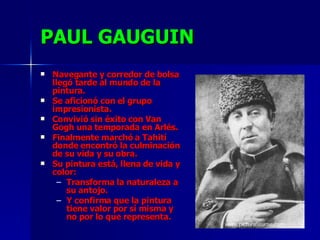 PAUL GAUGUIN Navegante y corredor de bolsa llegó tarde al mundo de la pintura. Se aficionó con el grupo impresionista. Convivió sin éxito con Van Gogh una temporada en Arlés. Finalmente marchó a Tahití donde encontró la culminación de su vida y su obra. Su pintura está, llena de vida y color: Transforma la naturaleza a su antojo. Y confirma que la pintura tiene valor por sí misma y no por lo que representa. 