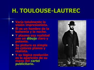 H. TOULOUSE-LAUTREC Varía totalmente la visión impresionista. Él es un hombre de la bohemia y la noche. Y plasma esa realidad con un  dibujo  claro y potente. Su pintura es simple de colores planos y realista. Y su lógica evolución es la aparición de su mano del  cartel publicitario. 