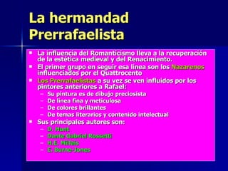 La hermandad Prerrafaelista La influencia del Romanticismo lleva a la recuperación de la estética medieval y del Renacimiento. El primer grupo en seguir esa línea son los  Nazarenos  influenciados por el Quattrocento Los Prerrafaelistas  a su vez se ven influidos por los pintores anteriores a Rafael: Su pintura es de dibujo preciosista De línea fina y meticulosa De colores brillantes De temas literarios y contenido intelectual Sus principales autores son: D. Hunt Dante Gabriel Rossetti H.E. Millais E. Burne-Jones 