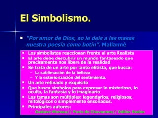 El Simbolismo. “ Por amor de Dios, no le deis a las masas nuestra poesía como botín”.  Mallarmé Los simbolistas reaccionan frente al arte Realista El arte debe descubrir un mundo fantaseado que precisamente nos libere de la realidad Se trata de un arte por tanto elitista, que busca: La sublimación de la belleza  Y la exteriorización del sentimiento. Un arte refinado y exquisito Que busca símbolos para expresar lo misterioso, lo oculto, la fantasía y lo imaginario Los temas son múltiples: legendarios, religiosos, mitológicos o simplemente ensoñados. Principales autores:  Gustave Moreau// Puvis de Chavannes// Odilón Redón 