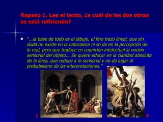 Repaso 1. Lee el texto, ¿a cuál de las dos obras se está refiriendo? “ ...la base de todo es el dibujo, el fino trazo lineal, que sin duda no existe en la naturaleza ni se da en la percepción de lo real, pero que traduce en cognición intelectual la noción sensorial del objeto... Se quiere educar en la claridad absoluta de la línea, que reduce a lo sensorial y no da lugar al probabilismo de las interpretaciones.” 1 2 