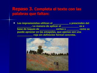 Repaso 3.  Completa el texto con las palabras que faltan: Los impresionistas utilizan el __________ y prescinden del _________. La manera de aplicar el ___________ es a base de toques de __________ cortos y ________ como se puede apreciar en las amapolas, que apenas son una __________ roja sin definición formal concreta. 