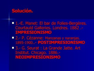 Solución. 1.-E. Manet:  El bar de Folies-Bergères.  Courtauld Galleries. Londres. 1882 .- IMPRESIONISMO 2.- P. Cézanne:  Manzanas y naranjas. 1895-1900. .-  POSTIMPRESIONISMO 3.- G. Seurat : La Grande Jatte. Art Institut. Chicago. 1886.-  NEOIMPRESIONISMO 