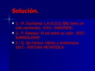 Solución. 1.- M. Duchamp: L.H.O.O.Q (Ella tiene un culo cachondo). 1919.- DADAÍSMO 2.- P. Dalvaux: El sol sobre su cojín. 1937.- SURREALISMO 3.- G. Da Chirico: Héctor y Andrómaca. 1917.- PINTURA METAFÍSICA 