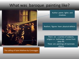 What was baroque painting like?
                                                     Author paints lights and
                                                            shadows




                                            Realism; figures have physical defects




                                                 There are a variety of subjects,
                                               religion or mythology , scenes from
                                                            daily life.
                                                There are paintings of inanimate
                                                             objects

The calling of Saint Mathew by Caravaggio
 