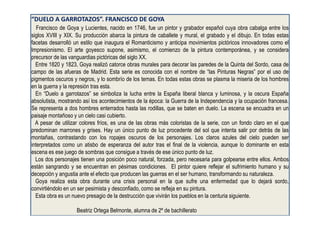 “DUELO A GARROTAZOS”. FRANCISCO DE GOYA
Francisco de Goya y Lucientes, nacido en 1746, fue un pintor y grabador español cuya obra cabalga entre los
siglos XVIII y XIX. Su producción abarca la pintura de caballete y mural, el grabado y el dibujo. En todas estas
facetas desarrolló un estilo que inaugura el Romanticismo y anticipa movimientos pictóricos innovadores como el
Impresionismo. El arte goyesco supone, asimismo, el comienzo de la pintura contemporánea, y se considera
precursor de las vanguardias pictóricas del siglo XX.
Entre 1820 y 1823, Goya realizó catorce obras murales para decorar las paredes de la Quinta del Sordo, casa de
campo de las afueras de Madrid. Esta serie es conocida con el nombre de “las Pinturas Negras” por el uso de
pigmentos oscuros y negros, y lo sombrío de los temas. En todas estas obras se plasma la miseria de los hombres
en la guerra y la represión tras esta.
En “Duelo a garrotazos” se simboliza la lucha entre la España liberal blanca y luminosa, y la oscura España
absolutista, mostrando así los acontecimientos de la época: la Guerra de la Independencia y la ocupación francesa.
Se representa a dos hombres enterrados hasta las rodillas, que se baten en duelo. La escena se encuadra en un
paisaje montañoso y un cielo casi cubierto.
A pesar de utilizar colores fríos, es una de las obras más coloristas de la serie, con un fondo claro en el que
predominan marrones y grises. Hay un único punto de luz procedente del sol que intenta salir por detrás de las
montañas, contrastando con los ropajes oscuros de los personajes. Los claros azules del cielo pueden ser
interpretados como un atisbo de esperanza del autor tras el final de la violencia, aunque lo dominante en esta
escena es ese juego de sombras que consigue a través de ese único punto de luz.
Los dos personajes tienen una posición poco natural, forzada, pero necesaria para golpearse entre ellos. Ambos
están sangrando y se encuentran en pésimas condiciones. El pintor quiere reflejar el sufrimiento humano y su
decepción y angustia ante el efecto que producen las guerras en el ser humano, transformando su naturaleza.
Goya realiza esta obra durante una crisis personal en la que sufre una enfermedad que lo dejará sordo,
convirtiéndolo en un ser pesimista y desconfiado, como se refleja en su pintura.
Esta obra es un nuevo presagio de la destrucción que vivirán los pueblos en la centuria siguiente.
Beatriz Ortega Belmonte, alumna de 2º de bachillerato
 