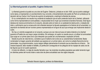 La libertad guiando al pueblo. Eugène Delacroix
La libertad guiando al pueblo es una obra de Eugène Delacroix, pintada en el año 1830, que se podría catalogar
como épica, al representar un acontecimiento muy concreto, el levantamiento del pueblo de París en protesta por la
decisión del rey Carlos X de Francia de suprimir el parlamento y restringir la libertad de prensa.
En su contemplación me resulta muy evidente la exaltación que el autor pretende hacer de la Libertad, utilizando
como forma representativa la sensualidad y voluptuosidad de la mujer que enarbola la bandera francesa. Esta figura
destaca de manera prominente en el conjunto, elevada sobre el resto en un pedestal de destrucción y rodeada del
dolor y sufrimiento que la consecución de la libertad siempre ha llevado aparejada en la historia de la humanidad. La
aspiración de libertad del ser humano parece representada en la figura de azul que emerge casi implorante desde el
suelo.
No hay un colorido exagerado en el conjunto, aunque una vez más se busca el realce dotando a la Libertad
guiando al Pueblo de una mayor carga cromática. Sin embargo, el cuadro no resulta oscuro, al utilizar la luminosidad
que surge en un primer plano de lo que interpreto que puede ser una llamarada o explosión al fondo.
Desde el punto de vista técnico, considero que el realismo de la obra es su característica fundamental. Basta
contemplar la imagen yacente del soldado que aparece en un primer plano, así como la cuidada fisonomía de los
personajes, muy proporcionados, cuyos rasgos reflejan plenamente el momento que se describe en el lienzo. De
manera especial, debo resaltar el detalle y la perfección conseguida en los pliegues de los ropajes de cada una de
las figuras que en el cuadro aparecen.
A modo de reflexión, no deja de resultar llamativo que las recientes revueltas populares que están teniendo lugar
en distintas partes del mundo doten a esta obra de plena actualidad casi dos siglos después.
Salvador Navarro Aganzo, profesor de Matemáticas
 