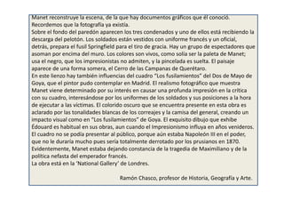 Manet reconstruye la escena, de la que hay documentos gráficos que él conoció.
Recordemos que la fotografía ya existía.
Sobre el fondo del paredón aparecen los tres condenados y uno de ellos está recibiendo la
descarga del pelotón. Los soldados están vestidos con uniforme francés y un oficial,
detrás, prepara el fusil Springfield para el tiro de gracia. Hay un grupo de espectadores que
asoman por encima del muro. Los colores son vivos, como solía ser la paleta de Manet;
usa el negro, que los impresionistas no admiten, y la pincelada es suelta. El paisaje
aparece de una forma somera, el Cerro de las Campanas de Querétaro.
En este lienzo hay también influencias del cuadro “Los fusilamientos” del Dos de Mayo de
Goya, que el pintor pudo contemplar en Madrid. El realismo fotográfico que muestra
Manet viene determinado por su interés en causar una profunda impresión en la crítica
con su cuadro, interesándose por los uniformes de los soldados y sus posiciones a la hora
de ejecutar a las víctimas. El colorido oscuro que se encuentra presente en esta obra es
aclarado por las tonalidades blancas de los correajes y la camisa del general, creando un
impacto visual como en “Los fusilamientos” de Goya. El exquisito dibujo que exhibe
Édouard es habitual en sus obras, aun cuando el Impresionismo influya en años venideros.
El cuadro no se podía presentar al público, porque aún estaba Napoleón III en el poder,
que no le duraría mucho pues sería totalmente derrotado por los prusianos en 1870.
Evidentemente, Manet estaba dejando constancia de la tragedia de Maximiliano y de la
política nefasta del emperador francés.
La obra está en la ‘National Gallery’ de Londres.
Ramón Chasco, profesor de Historia, Geografía y Arte.
 