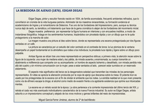 LA BEBEDORA DE AJENJO (1876). EDGAR DEGAS
Edgar Degas, pintor y escultor francés nacido en 1834, de familia acomodada, frecuentó ambientes refinados, que lo
convirtieron en cronista de la vida burguesa parisina. Admirador de los maestros renacentistas, su formación evidencia el
academicismo de Ingres y el romanticismo de Delacroix. Fue uno de los fundadores del Impresionismo, pero, aunque su técnica
nunca dejó de serlo, su temática y el tratamiento que hace de la gama cromática lo alejan de los fundadores del movimiento inicial.
Degas muestra preferencia por representar la figura humana en interiores y con encuadres insólitos, a modo de
instantánea fotográfica. Indaga en los sentimientos humanos, trazándolos con pincelada rápida y con un dibujo que no le quita
protagonismo a la mancha de color.
La imagen muestra una pintura al óleo sobre lienzo, donde es representada una escena protagonizada por dos figuras
sentadas en un café.
La pintura se caracteriza por un estudio del color centrado en el contraste de tonos: la luz plomiza de la ventana
desempeña un papel fundamental en la atmósfera que rodea a los individuos; la pincelada luce rápida y ligera sobre un dibujo poco
palpable.
Ambas figuras se sitúan tras una mesa representada en perspectiva oblicua; a primera vista, la atención recae sobre la
figura de la izquierda: una mujer de mediana edad y tez pálida, de mirada ausente y ensimismada; su cuerpo transmite un
abatimiento e indiferencia que comparte con su acompañante: un hombre de aspecto bohemio y desaliñado, con mirada perdida más
allá del cuadro y sin mínima comunicación con la mujer; pese a estar sentados al lado, parecen estar sumidos en un reservado
aislamiento.
El aspecto más significativo del lienzo es la desgarradora soledad que transmiten las miradas de los personajes
representados. En ellas se aprecia la alienación producida por la copa de ajenjo que descansa sobre la mesa. El potente licor es
usado por los protagonistas de la escena con el fin de olvidar el ambiente que los rodea. La sórdida realidad en la que viven presenta
como vía de efímero escape la droga; el alcohol como medio de evasión frente a la agobiante existencia que oprime sus intoxicadas
mentes.
La escena es un retrato social de la época. La obra pertenece a la corriente impresionista del último tercio del XIX, y
retrata el cada vez más acentuado individualismo característico de la nueva Francia industrial. Su autor es Edgar Degas, artista
adscrito a un impresionismo conceptual y alejado de los vivos motivos y gamas brillantes del resto de impresionistas.
Miguel García-Ferrer Jiménez, alumno de 2º de bachillerato
 