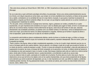 Óleo sobre lienzo pintado por Edvard Munch (1863-1944) en 1894. Actualmente se halla expuesto en la Nacional Gallery de Oslo
(Noruega).
Se ve en esta obra un gran sufrimiento psicológico del artista y los personajes. Vemos unos colores predominantemente oscuros
en el fondo y en la figura masculina en primer plano, que rompen con el tono amarillento de la muchacha y el blanco de las pureza
de su vestido, contrastando con la carnalidad del rojo en la ropa interior, el pecado, lo que ayuda a maximizar la sensación de
desequilibrio y angustia que Munch pretendía reflejar. Es a la mujer a la que dirigimos nuestra atención en un primer momento y a
su desesperación mesándose los cabellos.
Por otra parte, vemos combinados en el paisaje tonos marrones, negros y grisáceos con verdes y amarillos Es un cuadro
expresionista, con gran importancia del cromatismo en el que el color se utilizaba para sugerir el miedo, el horror o la emoción que
deriva de una vivencia intensa. Acentúa el drama deformando las figuras, sobre todo la del hombre en este caso, atacando
directamente a las sociedades autoritarias y se plantea como una rebelión artística. En este lienzo, vemos la desesperación en el
rostro de la mujer, que se lleva las manos a la cabeza expresando su angustia, mientras que el hombre ni siquiera se atreve a
mirar al espectador, quizás abrumado por la culpa de una relación prohibida.
La composición está dividida en planos completamente distintos, siendo el primero un hombre de negro y el último un bosque
también oscuro. La parte central la ocupa una muchacha de mirada ausente y expresión desesperada. Ella es el centro, junto con
la angustia que expresa.
Pese a mostrar a dos figuras, éstas se hallan completamente separadas y no hay en el cuadro ningún elemento que las una, es
como si formasen parte de dos cuadros distintos. Llama la atención, sin embargo, el pelo de la mujer que envuelve al hombre, en
un intento de dominio y quizás de expresar su poder. El pintor no busca dar sensación de profundidad, y ésta sólo está dada por la
superposición de planos, las rocas y el bosque del fondo comparado con la penumbra o la noche, el misterio donde las fuerzas de
la naturaleza se unen para expresar el sexo, la muerte, la culpa. Este bosque misterioso está unido por medio de un árbol al primer
plano, donde está el hombre, atrayéndolo hacia sí, quizás devorándolo y convirtiéndolo en parte de su oscura nada.
La luz es unitaria en todo el cuadro, acentuada en el vestido de la muchacha. El primer plano es mucho más oscuro. Aquí no
observamos una luz que da forma a los objetos como en los cuadros impresionistas, sino que emana propiamente de las figuras,
como elemento que centra la atención del espectador, por eso, lo más importante es el color, que define los objetos y ambientes
mediante grandes manchas. No hay graduaciones tonales, y los colores son planos, pero vemos una clara división entre tonos
oscuros, claros, cálidos y fríos.
 