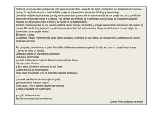 Podemos ver en esta obra vestigios del color presente en la última etapa de Van Gogh, combinados con el realismo de Toulouse –
Lautrec. El resultado es mucho más inestable, y deja en el espectador sensación de intriga y desasosiego.
Una de las múltiples explicaciones que algunos expertos han querido ver en esta obra es la de una pareja rota, en la que ella se
lamenta llevándose las manos a la cabeza –las cenizas son símbolo de lo que queda tras un fuego, de una pasión apagada-
mientras que él no quiere mirar al frente y se hunde en su desesperación.
También podemos pensar en una relación adúltera, de ahí la culpa del hombre y el lugar alejado de la consumación del pecado: el
bosque. Más tarde Jung explicaría que el bosque es el símbolo del subconsciente, el que se adentra en él corre el peligro de
encontrarse con su propia verdad.
El bosque, la culpa.
La escritora Patricia Highsmith más tarde, retrató la culpa y la mentira en sus relatos. Se mezclan con lo cotidiano de la vida de
personajes al límite.
Por otra parte, para terminar, el poeta Pablo García Baena expresa en su poema “La vida es como un bosque” estas frases:
…la vida es como un bosque.
Un bosque donde un día entramos confiados.
Un bosque interminable
que solo acaba cuando creemos liberarnos de sus torpes lianas,
de sus cicutas híbridas
y de la saeta cómplice y venenosa de sus flores.
Cuando los ojos ya desencajados
creen haber encontrado el fin de la terrible pesadilla del bosque
…
porque el pelo flotante de una mujer ahogada
pasó acariciando nuestros rostros.
Gritar, gritar…Por el camino pasarán las sombras
y nadie preguntará por nuestro grito
…
y el grito hecho columna
Será lo único que pueda sostenernos.
Carmen Piñar, profesora de Inglés
 