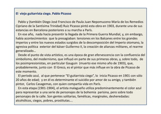 El viejo guitarrista ciego. Pablo Picasso
Pablo y (también Diego José Francisco de Paula Juan Nepomuceno María de los Remedios
Cipriano de la Santísima Trinidad) Ruiz Picasso pintó esta obra en 1903, durante una de sus
estancias en Barcelona posteriores a su marcha a París.
En ese año, nada hacía presentir la llegada de la Primera Guerra Mundial, y, sin embargo,
había acontecimientos que la presagiaban: tensiones en los Balcanes entre los grandes
imperios y entre los nuevos estados surgidos de la descomposición del Imperio otomano, la
agresiva política exterior del káiser Guillermo II, la creación de alianzas militares, el rearme
generalizado…
Desde el punto de vista artístico, es una época de gran efervescencia con la confluencia del
simbolismo, del modernismo, que influyó en parte de sus primeras obras, y, sobre todo, de
los posimpresionistas, en particular Gauguin (muerto ese mismo año de 1903), que,
probablemente, junto con El Greco, es el pintor que más influye en la obra de Picasso de
este momento.
El periodo azul, al que pertenece “El guitarrista ciego”, lo inicia Picasso en 1901 con sólo
20 años de edad; y en él es determinante el suicidio por amor de su amigo, y también
pintor, Carlos Casagemas, con quien compartía vida en París.
En esta etapa (1901-1904), el artista malagueño utiliza predominantemente el color azul
para representar a una serie de personajes de la bohemia parisina, pero sobre todo
personajes de la calle. Son gentes solitarias, famélicas, marginales, desheredadas:
alcohólicos, ciegos, pobres, prostitutas….
 