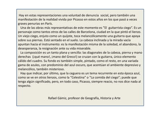 Hay en estas representaciones una voluntad de denuncia social, pero también una
manifestación de la realidad vivida por Picasso en estos años en los que pasó a veces
graves penurias en París.
Una de las obras más representativas de este momento es ”El guitarrista ciego”. Es un
personaje como tantos otros de las calles de Barcelona, ciudad en la que pintó el lienzo.
Un viejo ciego, enjuto como un quijote, toca melancólicamente una guitarra que apoya
sobre sus piernas. Está sentado en el suelo. La cabeza inclinada y la mirada vacía
apuntan hacia el instrumento: es la manifestación misma de la soledad, el abandono, la
desesperanza, la resignación ante su vida miserable.
La composición es un tanto plana y sencilla: las diagonales de la cabeza, pierna y mano
derechas (¡qué mano!, ¡mano del Greco!) se cruzan con la guitarra, único elemento
cálido del cuadro. Su fondo es también simple, pintado, como el resto, en una variada
gama de azules, con predominio del azul oscuro, que acentúan el ambiente depresivo y
melancólico, también misterioso.
Hay que indicar, por último, que la ceguera es un tema recurrente en esta época azul,
como se ve en otros lienzos, como la “Celestina” o “La comida del ciego”; puede que
tenga algún significado, pero, en todo caso, Picasso, siempre reacio, no nos dice nada al
respecto.
Rafael Gámiz, profesor de Geografía, Historia y Arte
 