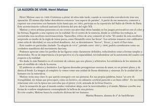 LA ALEGRÍA DE VIVIR. Henri Matisse
Henri Matisse nace en 1869. Comienza a pintar 20 años más tarde, cuando se encontraba convaleciente tras una
operación. Él mismo dijo haber descubierto entonces “una especie de paraíso”. A partir de ese momento, comenzó a
exponer sus creaciones con bastante éxito hasta que, en 1905, participa en la exposición del Salón de Otoño de París.
Este acontecimiento cultural marcará la historia del arte del siglo XX.
Matisse y otros artistas presentan en ese evento sus atrevidas obras basadas en los juegos provocativos con el color y
las formas, llegando a una ruptura con la realidad. En el centro de la estancia, donde se exhibían los trabajos, se
encontraba una escultura neorrenacentista. Vauxcelles, crítico de arte, comentó al verla: “El candor de esta escultura
sorprende en medio de la orgía de tonos puros, como Donatello entre las fieras”. Los artistas tomaron este calificativo
como seña de identidad, en una actitud desafiante. Así, se denominaron “fauves”, ‘fieras’, y nació el Fauvismo.
Este cuadro en particular, titulado “La alegría de vivir”, pintado entre 1905 y 1906, podría considerarse como un
verdadero manifiesto del movimiento fauvista.
Podemos apreciar cómo los perfiles de las figuras están claramente definidos, reduciéndose estas a formas simples y
elementales. No se da importancia a la perspectiva ni a la espacialidad, reivindicándose así la autonomía del cuadro con
respecto a la realidad.
Sin duda, lo más llamativo es el contraste de colores, que son planos y arbitrarios. La estridencia de los mismos da
paso al estallido de vida de la escena.
El ambiente es edénico y fantástico. Las figuras desnudas protagonizan escenas de amor, en un primer plano, y de
danza al fondo. La imagen al completo la vemos como una unidad de líneas dinámicas y sinuosas. Es la unidad del ser
humano con la naturaleza.
Matisse tenía muy claro lo que quería conseguir con sus pinturas. En sus propias palabras, busca “un arte de
tranquilidad, sin temas que preocupen, como un lenitivo, un calmante cerebral parecido a un buen sillón”. Es inevitable
relacionar esto con la época tan convulsa que el pintor vivió, antesala de la Gran Guerra.
Ante la sensación de que el mundo estaba viniéndose abajo, ante la incertidumbre y el miedo, Matisse concibe una
forma de evadirse simplemente contemplando la belleza de una pintura.
En este cuadro, Matisse busca la condición dichosa del ser humano.
Marina Romero, alumna de 2º de bachillerato
 