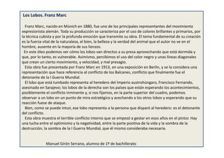 Los Lobos. Franz Marc
Franz Marc, nacido en Múnich en 1880, fue uno de los principales representantes del movimiento
expresionista alemán. Toda su producción se caracteriza por el uso de colores brillantes y primarios, por
la técnica cubista y por la profunda emoción que transmite su obra. El tema fundamental de su creación
es la fuerza vital de la naturaleza, el bien, la belleza y la verdad del animal que el autor no ve en el
hombre, ausente en la mayoría de sus lienzos.
En este óleo podemos ver cómo los lobos van directos a su presa aprovechando que está dormida y
que, por lo tanto, es vulnerable. Asimismo, percibimos el uso del color negro y unas líneas diagonales
que crean un cierto movimiento, y velocidad, y mal presagio.
Esta obra fue presentada por Franz Marc en 1913, en una exposición en Berlín, y se la considera una
representación que hace referencia al conflicto de los Balcanes, conflicto que finalmente fue el
detonante de la I Guerra Mundial.
El lobo que está tumbado representa al heredero del Imperio austrohúngaro, Francisco Fernando,
asesinado en Sarajevo; los lobos de la derecha son los países que están esperando los acontecimientos,
posiblemente el conflicto inminente y, si nos fijamos, en la parte superior del cuadro, podemos
observar a un lobo en un punto de mira estratégico y acechando a los otros lobos y esperando que su
reacción fuese de ataque.
Bien, como se puede intuir, ese lobo representa a la persona que disparó al heredero: es el detonante
del conflicto.
Esta obra muestra el terrible conflicto interno que se empezó a gestar en esos años en el pintor. Hay
una lucha entre el optimismo y la negatividad, entre la parte positiva de la vida y la sombra de la
destrucción, la sombra de la I Guerra Mundial, que él mismo consideraba necesaria.
Manuel Girón Serrano, alumno de 1º de bachillerato
 
