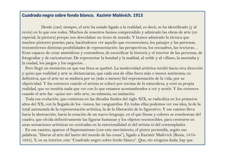 Cuadrado negro sobre fondo blanco. Kazimir Malévich. 1913
Desde (casi) siempre, el arte ha estado ligado a la realidad, es decir, se ha identificado (y al
revés) en lo que nos rodea. Muchos de nosotros hemos comprendido y admirado las obras de arte (en
especial, la pintura) porque nos desvelaban un trozo de mundo. Y hemos admirado la técnica que
muchos pintores poseían para, haciéndonos ver aquello que reconocemos, los paisajes y las personas,
transmitirnos distintas posibilidades de representación: las perspectivas, los encuadres, las texturas…
Eran capaces de crear atmósferas y costumbres, de escenificar la historia y el interior de las personas, de
fotografiar y de caricaturizar. De representar la bondad y la maldad, al noble y al villano, la montaña y
la ciudad, los juegos y los negocios…
Pero llegó un momento en que esa línea se quebró. La modernidad artística tendió hacia otra dirección
y quiso que realidad y arte se distanciaran, que cada una de ellas fuera más o menos autónoma; en
definitiva, que el arte no se midiera por su (más o menos) fiel representación de la vida, por su
objetividad. Y fue entonces cuando el artista se colocó por encima de la naturaleza, y creó su propia
realidad, que no tendría nada que ver con lo que estamos acostumbrados a ver y sentir. Y fue entonces
cuando el arte fue –quiso ser- sólo arte, no mímesis, no imitación.
Toda esa evolución, que comienza en las décadas finales del siglo XIX, se radicaliza en los primeros
años del XX, con la llegada de los –ismos, las vanguardias. En todas ellas podemos ver esa idea, la de la
total autonomía de la representación artística, la de la liberación de lo figurativo. Y ese camino lleva
hacia la abstracción, hacia la creación de un nuevo lenguaje, en el que líneas y colores se enseñorean del
cuadro, que olvida definitivamente las figuras humanas y los objetos reconocibles, para centrarse en
unas sensaciones artísticas no centradas en la emocionalidad ni del artista ni del contemplador.
En ese camino, aparece el Suprematismo (con este movimiento, el pintor pretendía, según sus
palabras, “liberar al arte del lastre del mundo de las cosas”), ligado a Kazimir Malévich (Rusia, 1878-
1935). Y, en su interior, este “Cuadrado negro sobre fondo blanco”. Que, sin ninguna duda, hay que
 