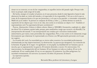 situar en su contexto, en ese de las vanguardias, en aquellos inicios del pasado siglo. Porque todo
tiene su porqué, nada surge de la nada.
De hecho, siempre el creador (el pintor, en el caso presente; desde lo más figurativo hasta lo más
abstracto) ha dado su visión del mundo; y el espectador le ha respondido. Y de eso es de lo que se
trata, de la respuesta frente a lo que me presentan, y a lo que se ha querido –o intentado- transmitir.
Malévich ya lo indicó: “la pintura se compone de forma y color [...]; dichas formas no serán la
repetición de los objetos que viven en la vida, sino serán en sí mismas un objeto vivo”. También el
suprematismo será “la supremacía del puro sentimiento”.
Pureza. Abstracción. Colores (o falsos colores: blanco y NEGRO). Geometría: cuadrado (s). ¿Qué
me dicen? En sí mismos, quizás nada, porque, para analizarlos, tengo que recurrir a la filosofía, a la
interpretación del mundo. Y esa interpretación me conduce por vericuetos intelectuales
(minoritarios, por tanto; como pretendían las vanguardias). Pero, si me centro en lo elemental, tengo
forzosamente que relacionar lo representado en el lienzo con MI apreciación personal, con lo que
me sugiere:
La invasión del vacío. La oscuridad que se cierne sobre nosotros. La oscuridad perfectamente
sistematizada (no hay improvisaciones). La destrucción. La pureza que desaparece. La extinción de
la fantasía. El golpe de lo negro –lo agobiante- en mi pupila. La dualidad del ser humano; que es
mezcla, que es superposición. La guerra. El instante detenido y oscuro. Un microcosmo. Un
macrocosmos. La desaparición del ser humano. El ser humano en toda su crudeza. El ser en la
cuadrícula. El ser cuadriculado. El ser en sus opuestos. El oxímoron. Los filos peligrosos. La
suciedad contaminante. El universo. La muerte. El dolor. El presente. El futuro.
La esperanza (quizás).
¿En el arte?
Bernardo Ríos, profesor de Literatura y Lengua
 